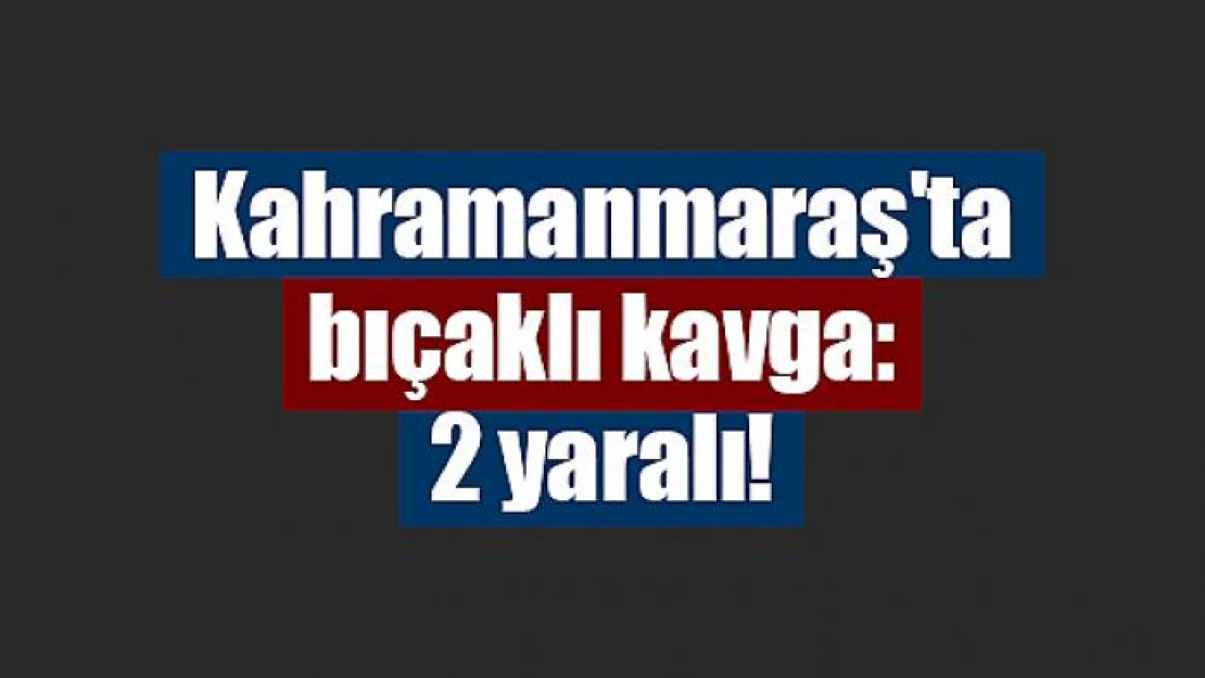 Kahramanmaraş'ta bıçaklı kavga: 2 yaralı!