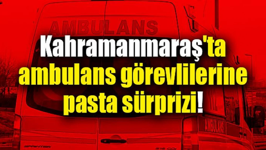 Kahramanmaraş'ta ambulans görevlilerine pasta sürprizi!