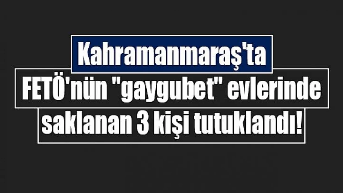 Kahramanmaraş'ta FETÖ'nün 'gaygubet' evlerinde saklanan 3 kişi tutuklandı!