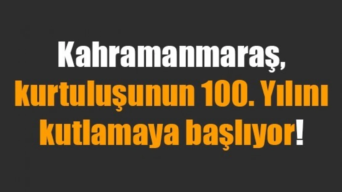 Kahramanmaraş, kurtuluşunun 100. Yılını kutlamaya başlıyor!