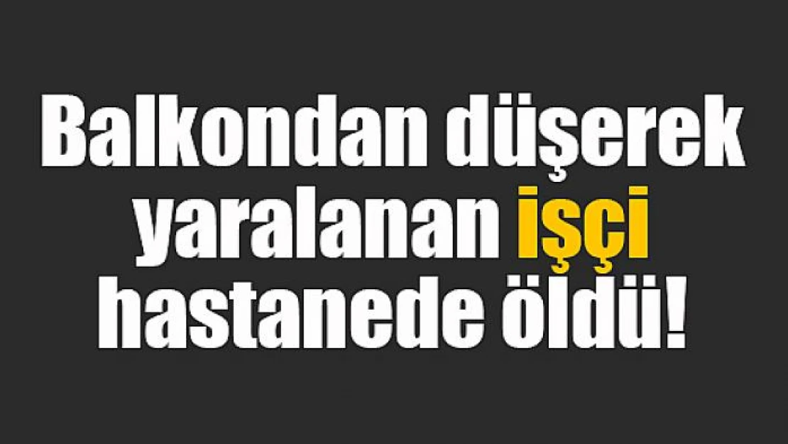 Balkondan düşerek yaralanan işçi hastanede öldü