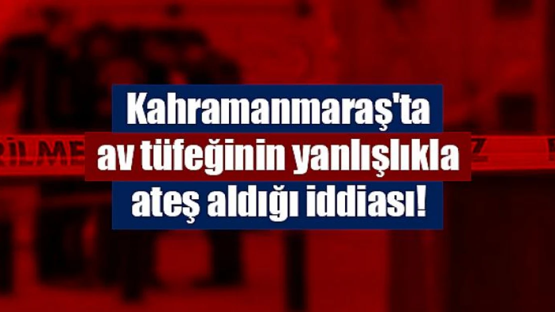 Kahramanmaraş'ta av tüfeğinin yanlışlıkla ateş aldığı iddiası!