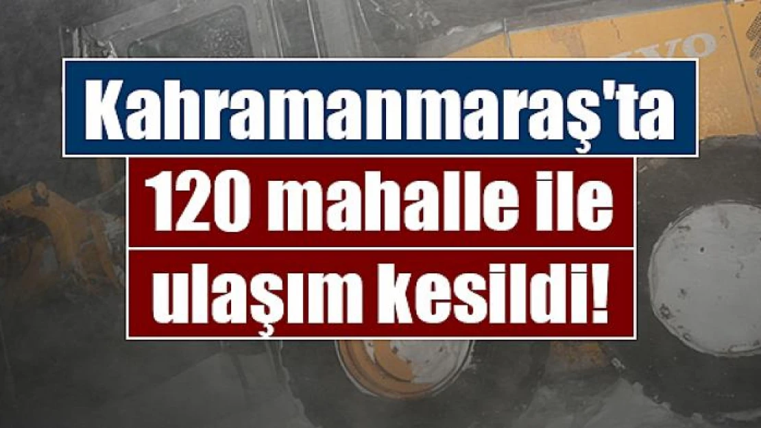 Kahramanmaraş'ta 120 mahalle ile ulaşım kesildi!