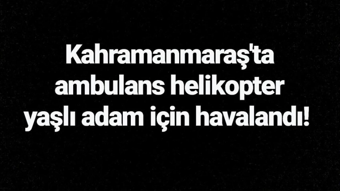 Kahramanmaraş'ta ambulans helikopter yaşlı adam için havalandı!