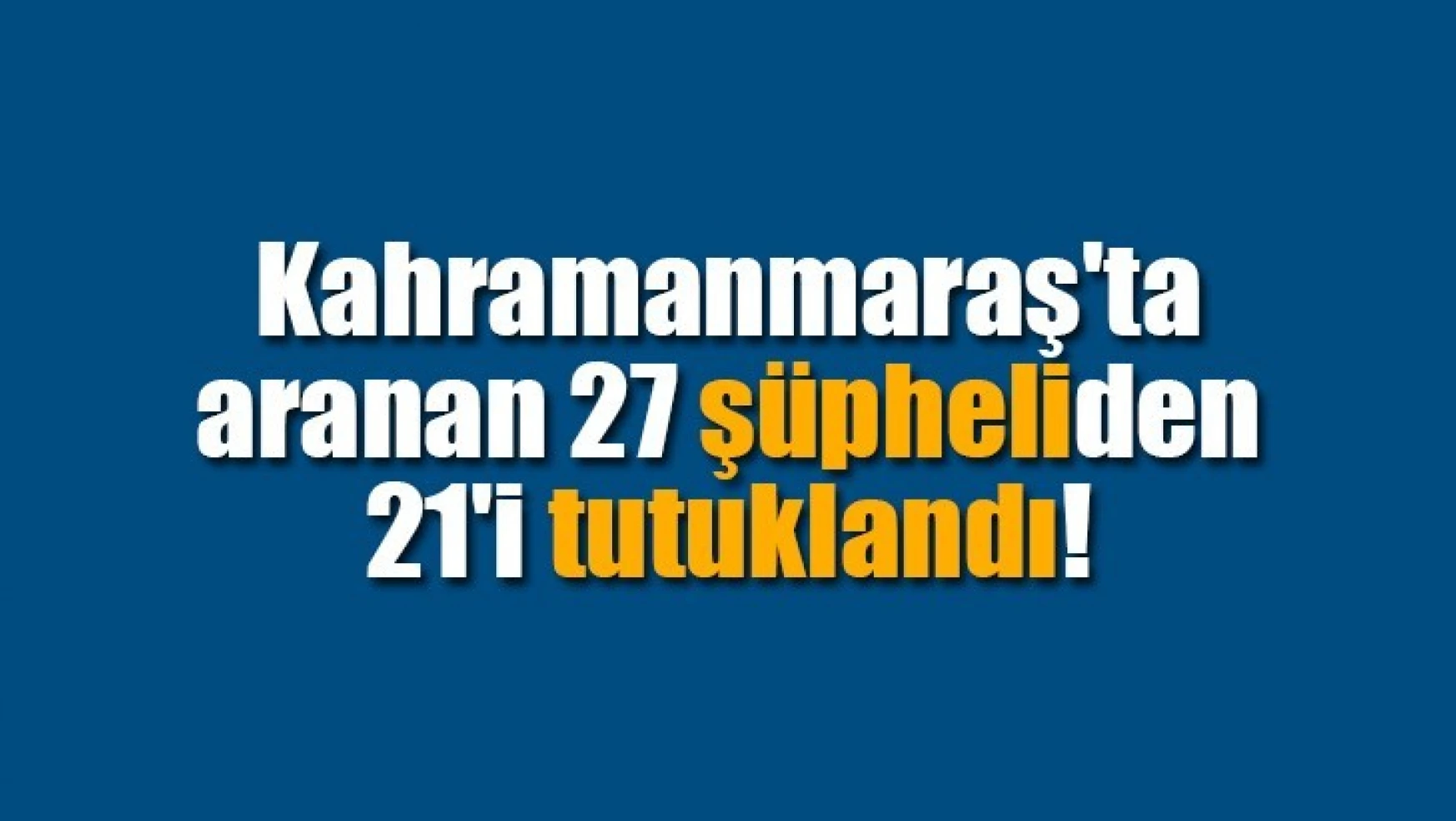 Kahramanmaraş'ta aranan 27 şüpheliden 21'i tutuklandı