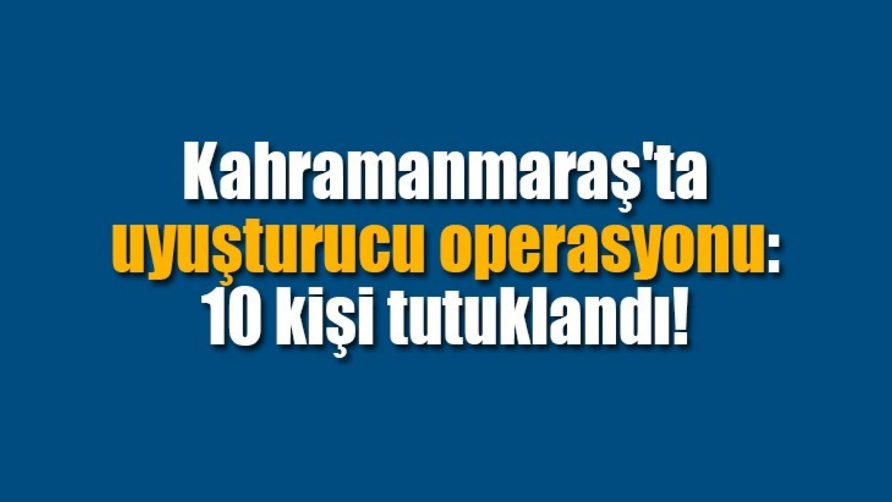 Kahramanmaraş'ta uyuşturucu operasyonu: 10 kişi tutuklandı