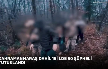 Kahramanmaraş dahil 15 ilde 50 şüpheli tutuklandı
