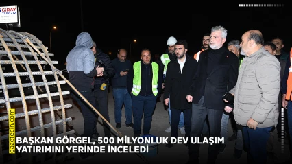 Başkan Görgel, 500 Milyonluk dev ulaşım yatırımını yerinde inceledi