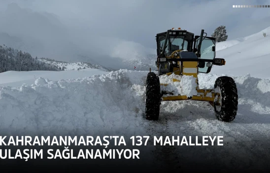 Kahramanmaraş'ta 137 mahalleye ulaşım sağlanamıyor