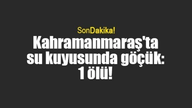 Kahramanmaraş'ta su kuyusunda göçük: 1 ölü!