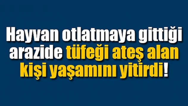 Hayvan otlatmaya gittiği arazide tüfeği ateş alan kişi yaşamını yitirdi