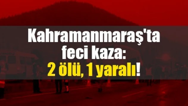 Kahramanmaraş'ta feci kaza: 2 ölü, 1 yaralı!