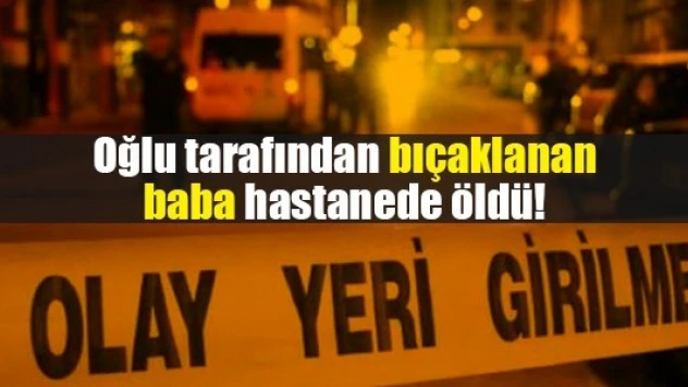 Oğlu tarafından bıçaklanan baba hastanede öldü!
