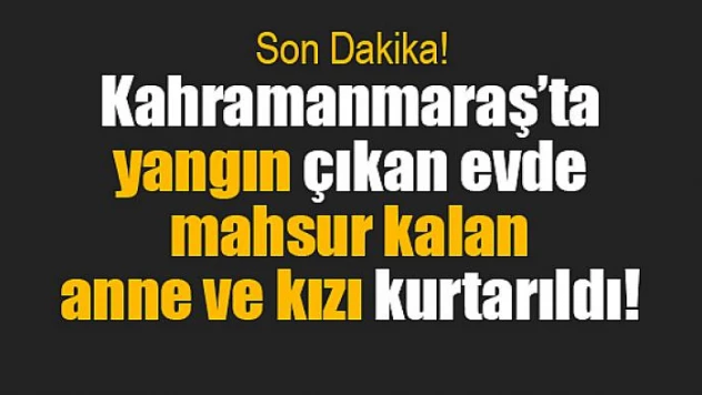 Kahramanmaraş'ta yangın çıkan evde mahsur kalan anne ve kızı kurtarıldı