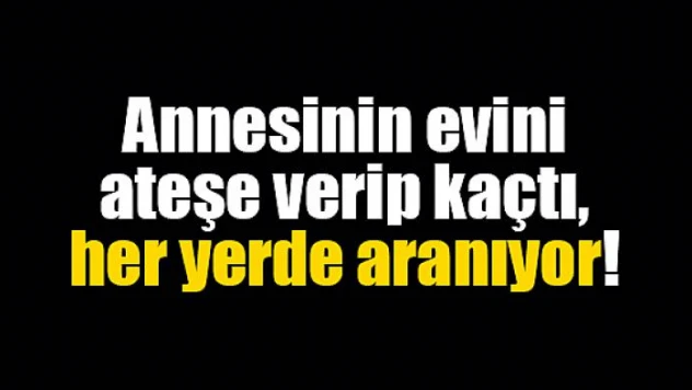 Annesinin evini ateşe verip kaçtı, her yerde aranıyor!