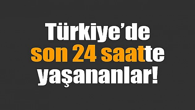 Türkiye'de son 24 saatte yaşananlar!