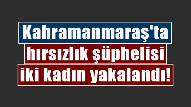 Kahramanmaraş'ta hırsızlık şüphelisi iki kadın yakalandı!