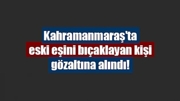 Kahramanmaraş'ta eski eşini bıçaklayan kişi gözaltına alındı!