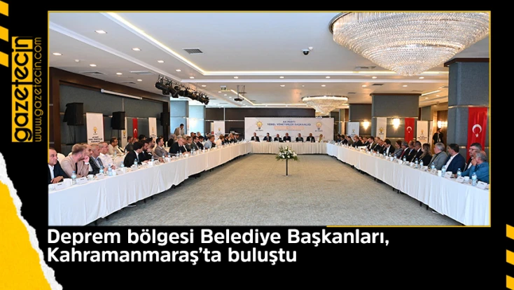 Deprem bölgesi Belediye Başkanları, Kahramanmaraş’ta buluştu