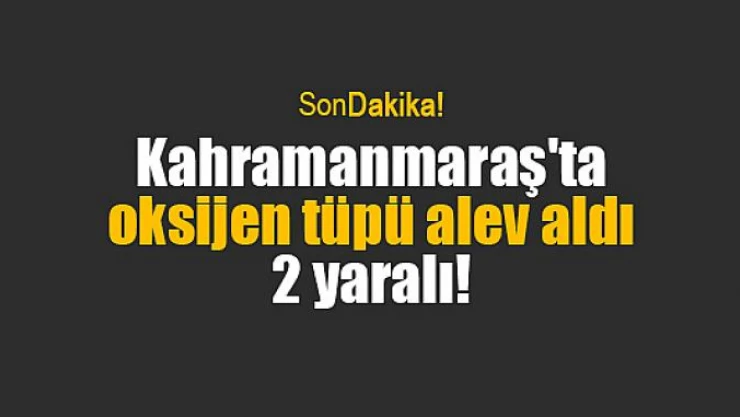 Kahramanmaraş'ta oksijen tüpü alev aldı: 2 yaralı!