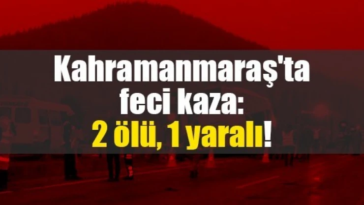 Kahramanmaraş'ta feci kaza: 2 ölü, 1 yaralı!