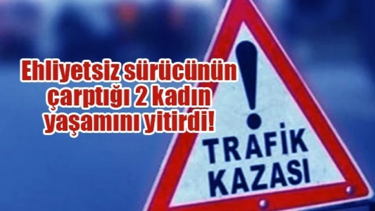 Ehliyetsiz sürücünün çarptığı 2 kadın yaşamını yitirdi!