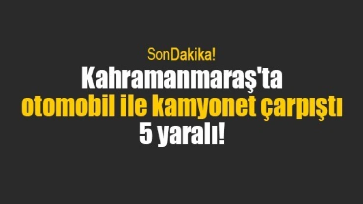 Kahramanmaraş'ta otomobil ile kamyonet çarpıştı: 5 yaralı!