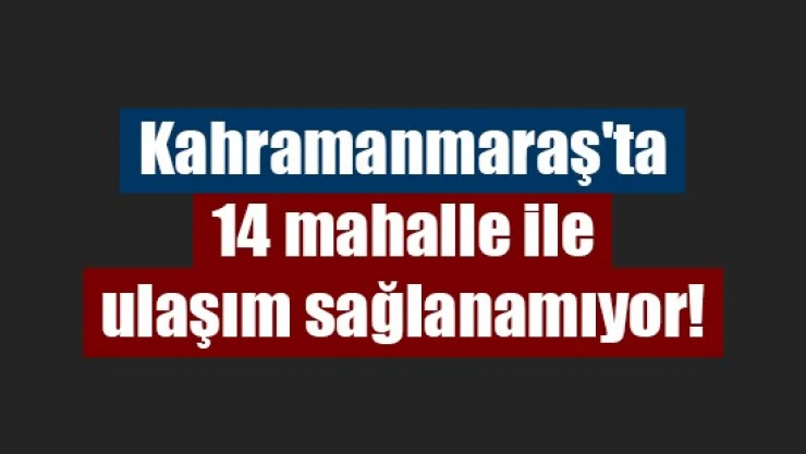 Kahramanmaraş'ta 14 mahalle ile ulaşım sağlanamıyor!