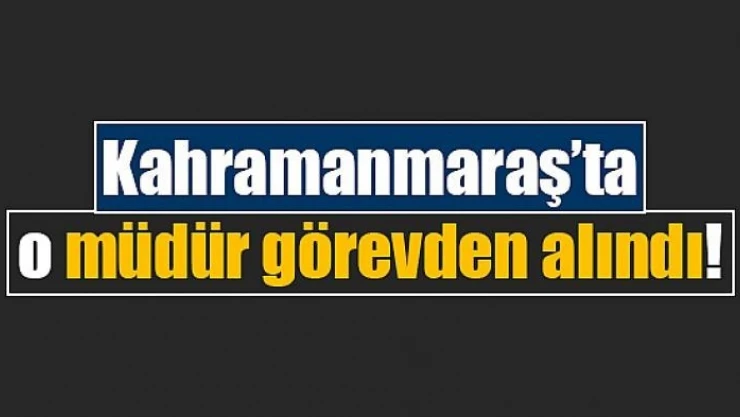 Kahramanmaraş'ta o müdür görevden alındı!
