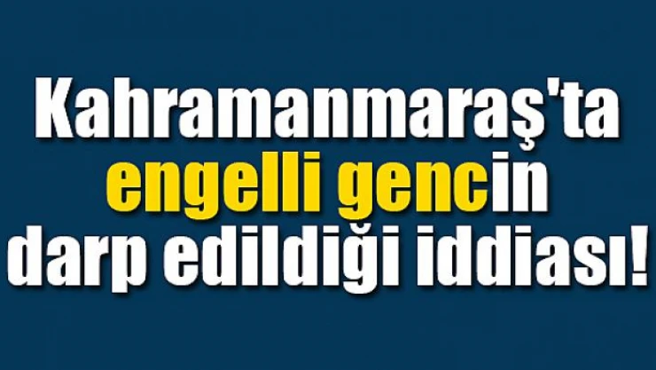 Kahramanmaraş'ta engelli gencin darp edildiği iddiası