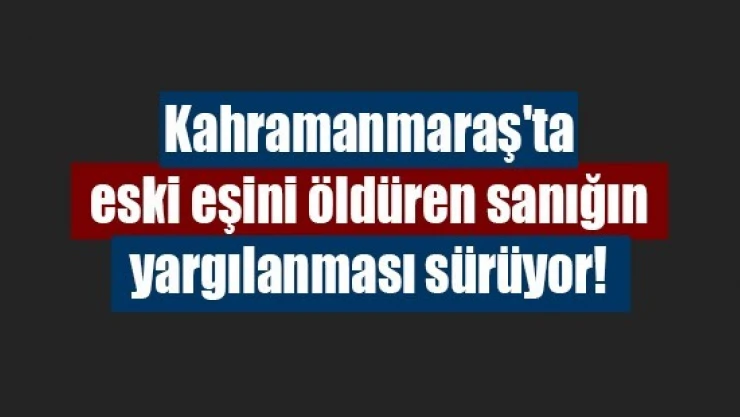 Kahramanmaraş'ta eski eşini öldüren sanığın yargılanması sürüyor!