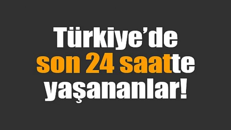 Türkiye'de son 24 saatte yaşananlar!