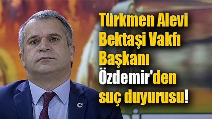 Türkmen Alevi Bektaşi Vakfı Başkanı Özdemir'den suç duyurusu!