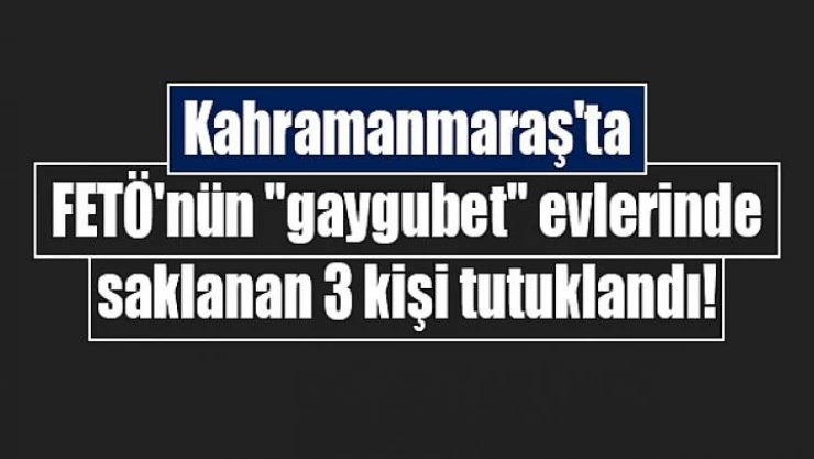 Kahramanmaraş'ta FETÖ'nün 'gaygubet' evlerinde saklanan 3 kişi tutuklandı!