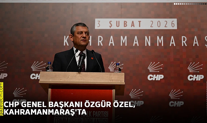 CHP Genel Başkanı Özgür Özel, Kahramanmaraş'ta